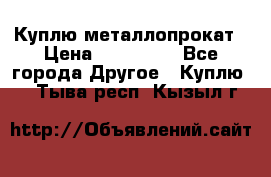 Куплю металлопрокат › Цена ­ 800 000 - Все города Другое » Куплю   . Тыва респ.,Кызыл г.